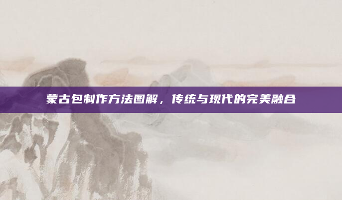 蒙古包制作方法图解，传统与现代的完美融合