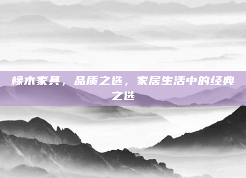 橡木家具，品质之选，家居生活中的经典之选