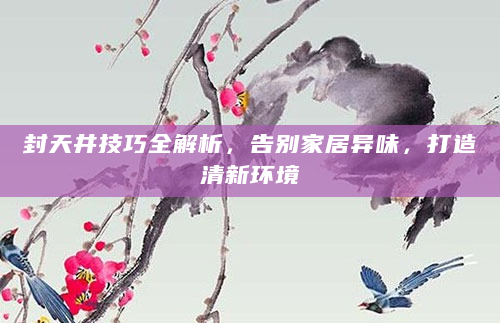 封天井技巧全解析，告别家居异味，打造清新环境