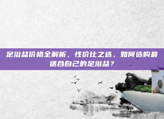 足浴盆价格全解析，性价比之选，如何选购最适合自己的足浴盆？