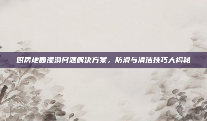 厨房地面湿滑问题解决方案，防滑与清洁技巧大揭秘
