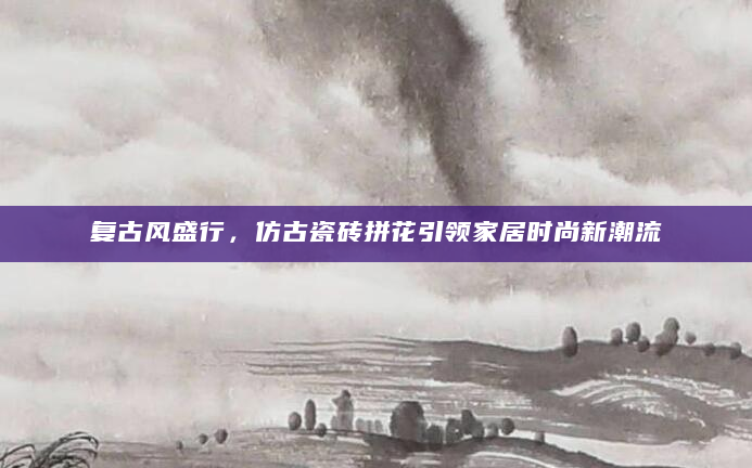 复古风盛行，仿古瓷砖拼花引领家居时尚新潮流