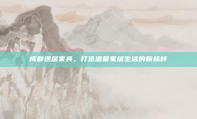 成都逸居家具，打造温馨家居生活的新标杆