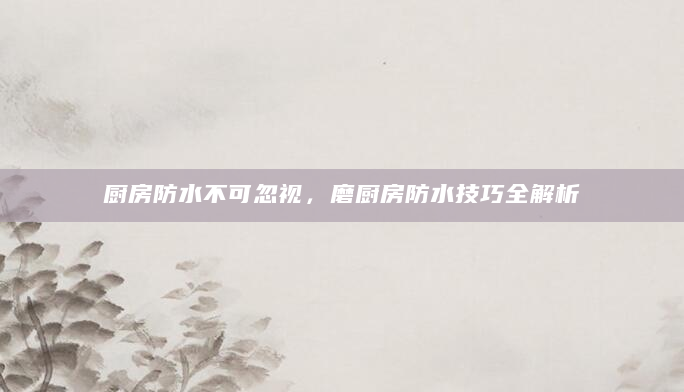 厨房防水不可忽视，磨厨房防水技巧全解析