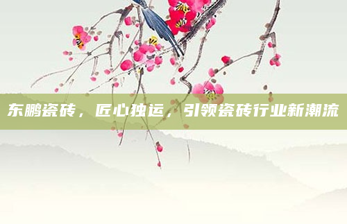 东鹏瓷砖，匠心独运，引领瓷砖行业新潮流