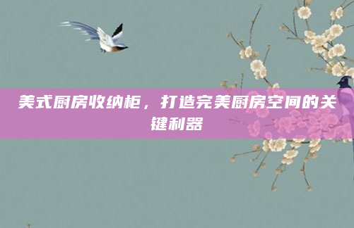 美式厨房收纳柜，打造完美厨房空间的关键利器