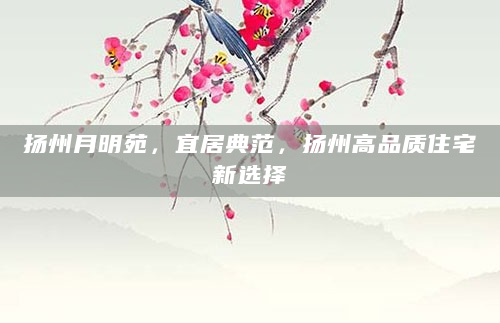 扬州月明苑，宜居典范，扬州高品质住宅新选择