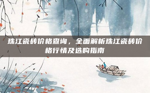 珠江瓷砖价格查询，全面解析珠江瓷砖价格行情及选购指南