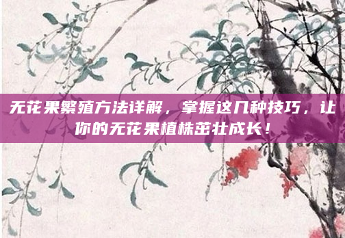 无花果繁殖方法详解，掌握这几种技巧，让你的无花果植株茁壮成长！