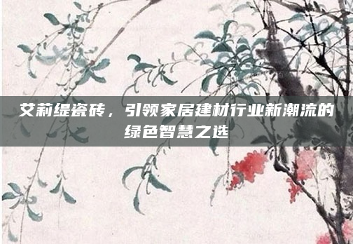 艾莉缇瓷砖，引领家居建材行业新潮流的绿色智慧之选
