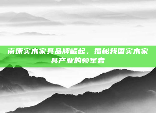南康实木家具品牌崛起，揭秘我国实木家具产业的领军者