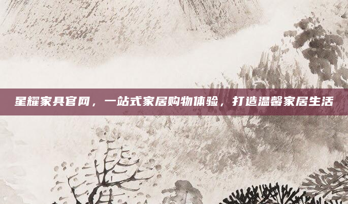 星耀家具官网，一站式家居购物体验，打造温馨家居生活