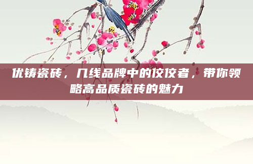 优铸瓷砖，几线品牌中的佼佼者，带你领略高品质瓷砖的魅力