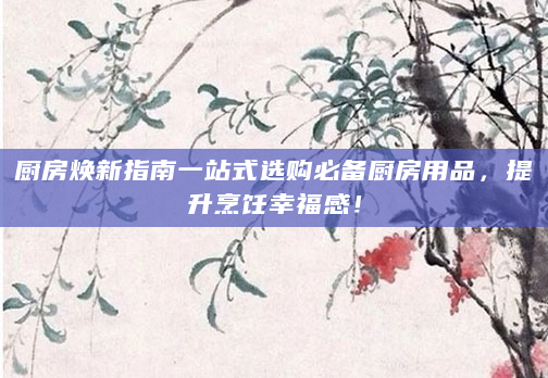 厨房焕新指南一站式选购必备厨房用品，提升烹饪幸福感！