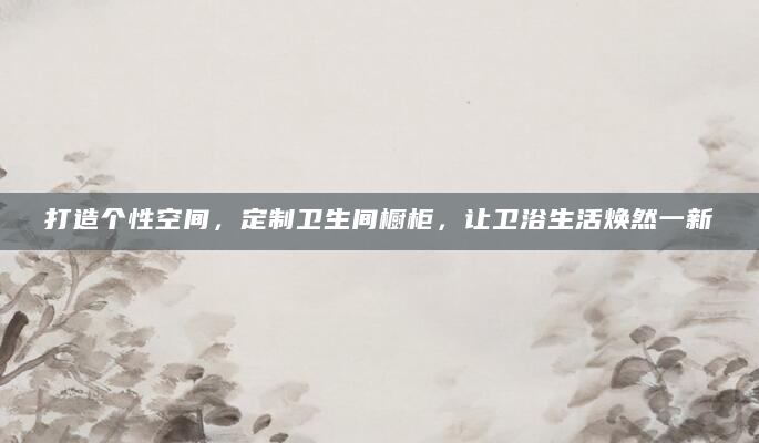 打造个性空间，定制卫生间橱柜，让卫浴生活焕然一新