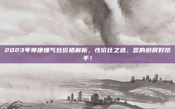 2023年帅康煤气灶价格解析，性价比之选，您的厨房好帮手！