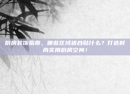 厨房装饰指南，哪些区域适合贴什么？打造时尚实用厨房空间！