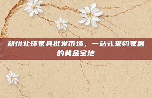 郑州北环家具批发市场，一站式采购家居的黄金宝地