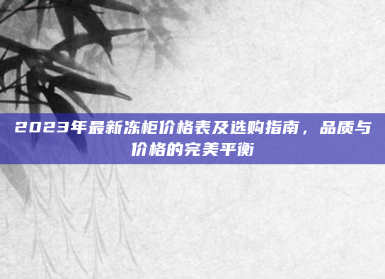 2023年最新冻柜价格表及选购指南，品质与价格的完美平衡