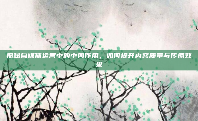 揭秘自媒体运营中的中间作用，如何提升内容质量与传播效果