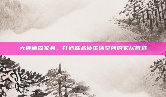 大连德森家具，打造高品质生活空间的家居首选