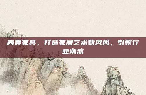 尚美家具，打造家居艺术新风尚，引领行业潮流