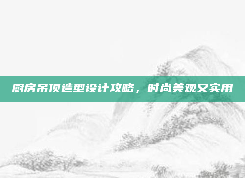 厨房吊顶造型设计攻略，时尚美观又实用