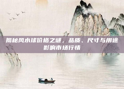揭秘风水球价格之谜，品质、尺寸与用途影响市场行情
