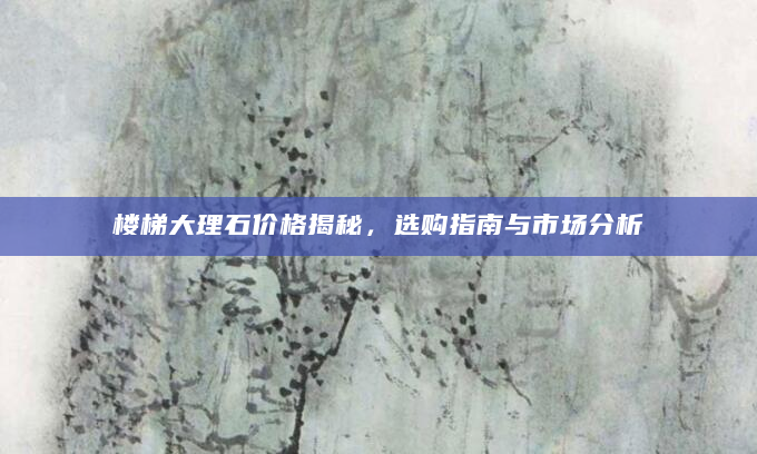 楼梯大理石价格揭秘，选购指南与市场分析