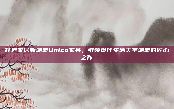打造家居新潮流Unico家具，引领现代生活美学潮流的匠心之作