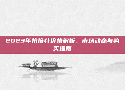 2023年抗倍特价格解析，市场动态与购买指南