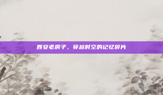 西安老房子，穿越时空的记忆碎片