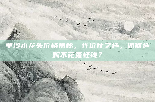 单冷水龙头价格揭秘，性价比之选，如何选购不花冤枉钱？