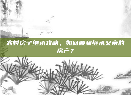 农村房子继承攻略，如何顺利继承父亲的房产？