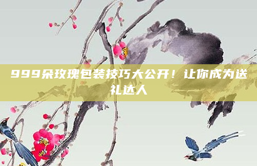 999朵玫瑰包装技巧大公开！让你成为送礼达人