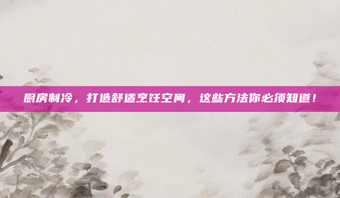 厨房制冷，打造舒适烹饪空间，这些方法你必须知道！