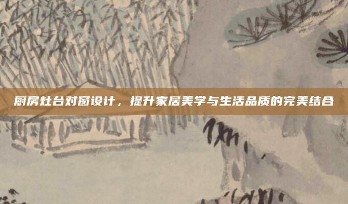 厨房灶台对窗设计，提升家居美学与生活品质的完美结合