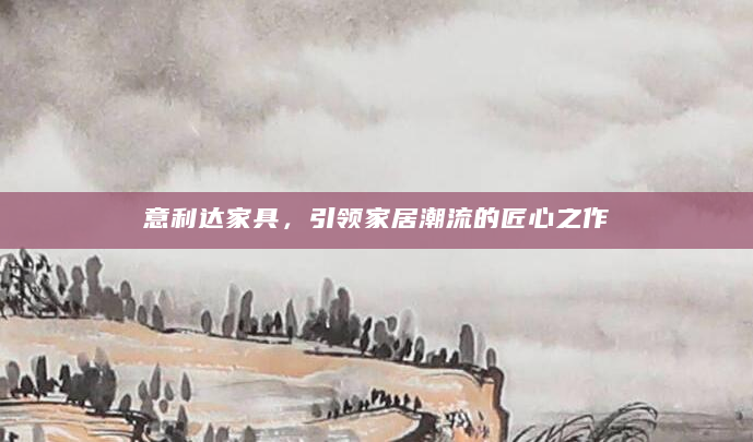 意利达家具，引领家居潮流的匠心之作