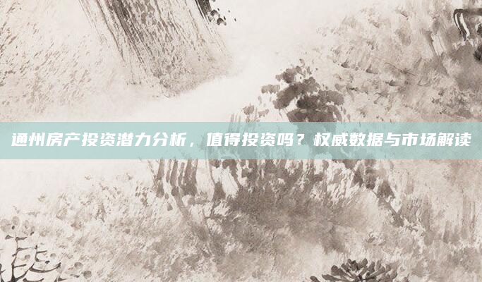 通州房产投资潜力分析，值得投资吗？权威数据与市场解读