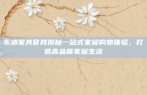 东遇家具官网揭秘一站式家居购物体验，打造高品质家居生活