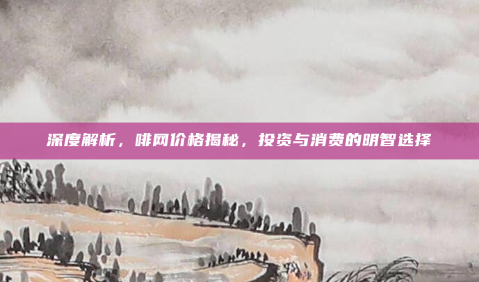 深度解析，啡网价格揭秘，投资与消费的明智选择