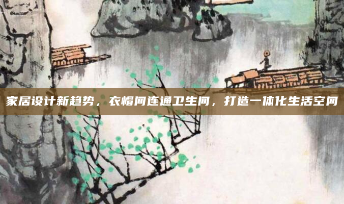家居设计新趋势，衣帽间连通卫生间，打造一体化生活空间