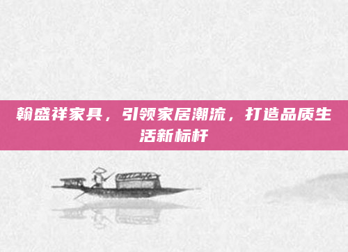 翰盛祥家具，引领家居潮流，打造品质生活新标杆