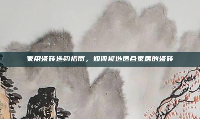 家用瓷砖选购指南，如何挑选适合家居的瓷砖