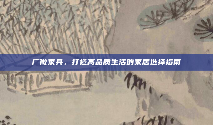 广做家具，打造高品质生活的家居选择指南