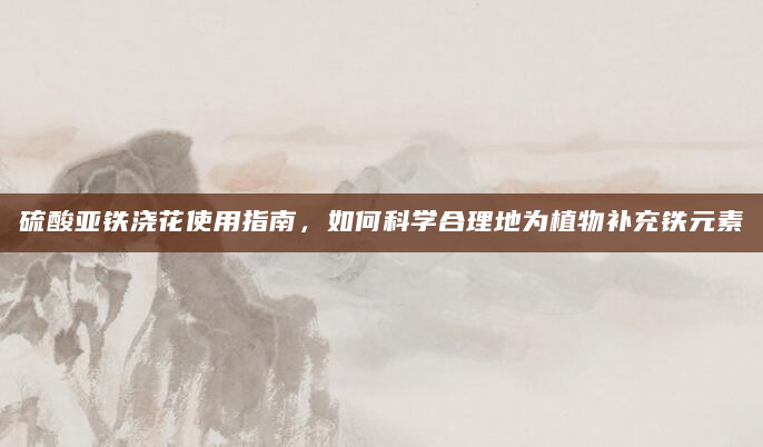 硫酸亚铁浇花使用指南，如何科学合理地为植物补充铁元素