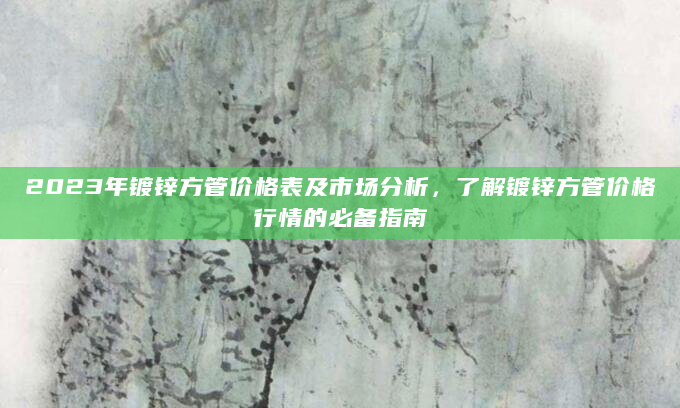2023年镀锌方管价格表及市场分析，了解镀锌方管价格行情的必备指南