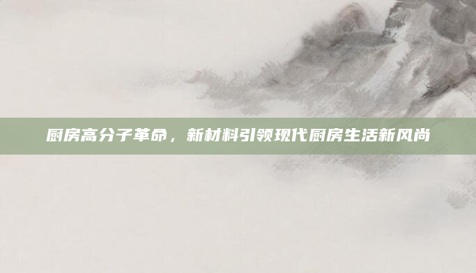 厨房高分子革命，新材料引领现代厨房生活新风尚