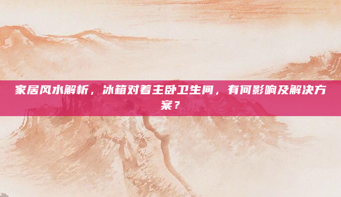 家居风水解析，冰箱对着主卧卫生间，有何影响及解决方案？