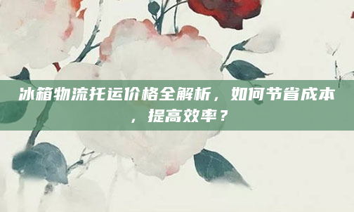 冰箱物流托运价格全解析，如何节省成本，提高效率？